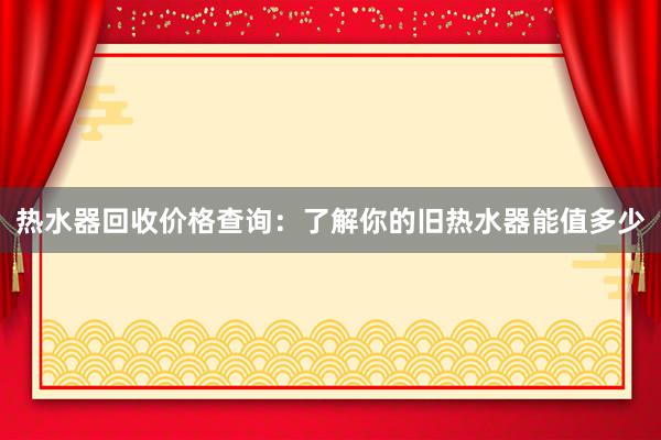 热水器回收价格查询：了解你的旧热水器能值多少